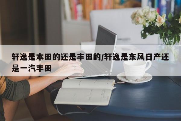 轩逸是本田的还是丰田的/轩逸是东风日产还是一汽丰田