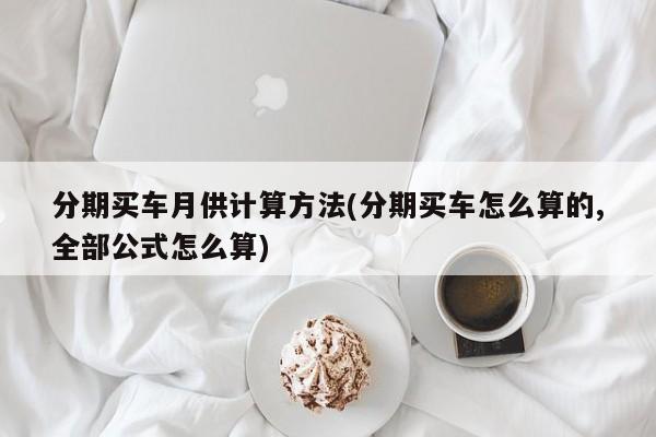 分期买车月供计算方法(分期买车怎么算的,全部公式怎么算)