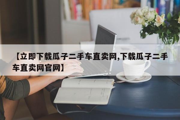 【立即下载瓜子二手车直卖网,下载瓜子二手车直卖网官网】