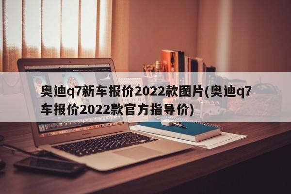 奥迪q7新车报价2022款图片(奥迪q7车报价2022款官方指导价)